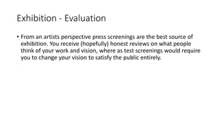 Exhibition - Evaluation
• From an artists perspective press screenings are the best source of
exhibition. You receive (hopefully) honest reviews on what people
think of your work and vision, where as test screenings would require
you to change your vision to satisfy the public entirely.
 