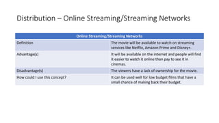 Distribution – Online Streaming/Streaming Networks
Online Streaming/Streaming Networks
Definition The movie will be available to watch on streaming
services like Netflix, Amazon Prime and Disney+.
Advantage(s) It will be available on the internet and people will find
it easier to watch it online than pay to see it in
cinemas.
Disadvantage(s) The viewers have a lack of ownership for the movie.
How could I use this concept? It can be used well for low budget films that have a
small chance of making back their budget.
 
