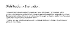 Distribution - Evaluation
I suppose it really depends on what type movie is being distributed. If its something like an
Independently produced romantic drama, that would gain more views from streaming or television
than a cinematic release. Where as something like a big budget sci-fi/action & adventure flick would
benefit more financially from a cinematic release.
I think the best way to distribute a film is via the cinema, because it will have a higher chance of
gaining its money back.
 