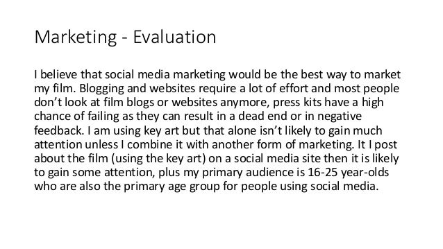 Marketing - Evaluation
I believe that social media marketing would be the best way to market
my film. Blogging and websites require a lot of effort and most people
don’t look at film blogs or websites anymore, press kits have a high
chance of failing as they can result in a dead end or in negative
feedback. I am using key art but that alone isn’t likely to gain much
attention unless I combine it with another form of marketing. It I post
about the film (using the key art) on a social media site then it is likely
to gain some attention, plus my primary audience is 16-25 year-olds
who are also the primary age group for people using social media.
 