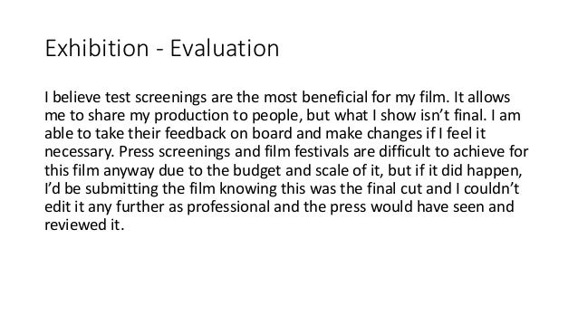 Exhibition - Evaluation
I believe test screenings are the most beneficial for my film. It allows
me to share my production to people, but what I show isn’t final. I am
able to take their feedback on board and make changes if I feel it
necessary. Press screenings and film festivals are difficult to achieve for
this film anyway due to the budget and scale of it, but if it did happen,
I’d be submitting the film knowing this was the final cut and I couldn’t
edit it any further as professional and the press would have seen and
reviewed it.
 