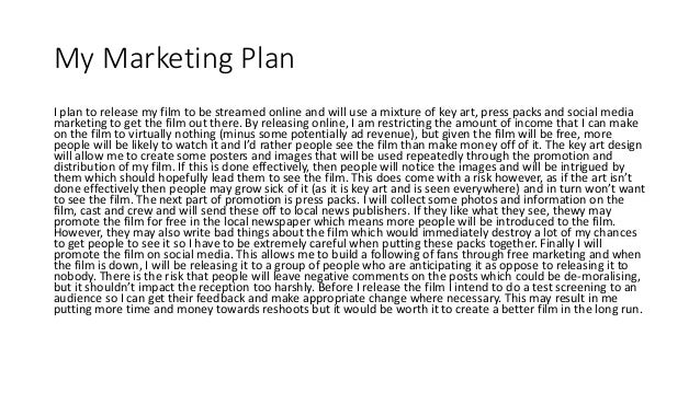 My Marketing Plan
I plan to release my film to be streamed online and will use a mixture of key art, press packs and social media
marketing to get the film out there. By releasing online, I am restricting the amount of income that I can make
on the film to virtually nothing (minus some potentially ad revenue), but given the film will be free, more
people will be likely to watch it and I’d rather people see the film than make money off of it. The key art design
will allow me to create some posters and images that will be used repeatedly through the promotion and
distribution of my film. If this is done effectively, then people will notice the images and will be intrigued by
them which should hopefully lead them to see the film. This does come with a risk however, as if the art isn’t
done effectively then people may grow sick of it (as it is key art and is seen everywhere) and in turn won’t want
to see the film. The next part of promotion is press packs. I will collect some photos and information on the
film, cast and crew and will send these off to local news publishers. If they like what they see, thewy may
promote the film for free in the local newspaper which means more people will be introduced to the film.
However, they may also write bad things about the film which would immediately destroy a lot of my chances
to get people to see it so I have to be extremely careful when putting these packs together. Finally I will
promote the film on social media. This allows me to build a following of fans through free marketing and when
the film is down, I will be releasing it to a group of people who are anticipating it as oppose to releasing it to
nobody. There is the risk that people will leave negative comments on the posts which could be de-moralising,
but it shouldn’t impact the reception too harshly. Before I release the film I intend to do a test screening to an
audience so I can get their feedback and make appropriate change where necessary. This may result in me
putting more time and money towards reshoots but it would be worth it to create a better film in the long run.
 