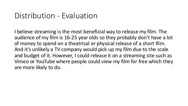 Distribution - Evaluation
I believe streaming is the most beneficial way to release my film. The
audience of my film is 16-25 year olds so they probably don’t have a lot
of money to spend on a theatrical or physical release of a short film.
And it’s unlikely a TV company would pick up my film due to the scale
and budget of it. However, I could release it on a streaming site such as
Vimeo or YouTube where people could view my film for free which they
are more likely to do.
 