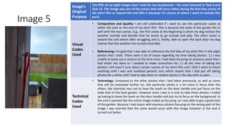 Image 5
Image’s
Original
Purpose
The fifth of my eight images that I took for my storyboards – the ones featured in Task 6 and
Task 12. This image was one of the scenes that will occur either during the first few scenes of
the short film or toward the end (this is because I’m unsure of where I want to include this
part).
Visual
Codes
Used
• Composition and Quality: I am still undecided if I want to use this particular scene at
either the start or the end of my short film. This is because the wide of the garden fits in
well with the two scenes. E.g., the first scene at the beginning is when my dog notices the
weather outside and decides that he wants to go outside and play. The other scene is
toward the end where after struggling and is, finally, able to open the back door my dog
notices that the weather has turned miserable.
• Referencing: I’m glad that I was able to reference the full idea of my short film in the eight
photos that I took. There were a lot of issues regarding my time taking photos. 1.) I was
unable to book out a camera at the time since I had been focusing on previous work that I
had either not done or I needed to make corrections for. 2.) At the time of taking the
photos I still wasn’t sure about certain scenes of my short film and I didn’t want to shoot
anything until I was one hundred percent sure which meant that I had put off taking
photos for a while until I had to take them at random points in the day with no plan.
Technical
Codes
Used
• Technology: Compared to the other photos that I had taken previously, as well as some
that will be evaluated further on, this particular photo is a lot more in focus than the
others. My intention was not to have the leash on the door handle and just focus on the
wide shot of the back garden. However since I was in a rush to take these photos I ended
up having to leave the leash on the door handle and just try to focus on the background. In
the end it seemed like the entire image ended up focusing, so I was able to get a good shot
of the garden. Because I had issues with previous photos focusing on the wrong part of the
image I was worried that the same would occur with this image however in the end it
turned out better.
Image
Here
 