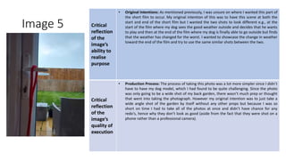 Image 5 Critical
reflection
of the
image’s
ability to
realise
purpose
• Original Intentions: As mentioned previously, I was unsure on where I wanted this part of
the short film to occur. My original intention of this was to have this scene at both the
start and end of the short film but I wanted the two shots to look different e.g., at the
start of the film where my dog sees the good weather outside and decides that he wants
to play and then at the end of the film where my dog is finally able to go outside but finds
that the weather has changed for the worst. I wanted to showcase the change in weather
toward the end of the film and try to use the same similar shots between the two.
Critical
reflection
of the
image’s
quality of
execution
• Production Process: The process of taking this photo was a lot more simpler since I didn’t
have to have my dog model, which I had found to be quite challenging. Since the photo
was only going to be a wide shot of my back garden, there wasn’t much prep or thought
that went into taking the photograph. However my original intention was to just take a
wide angle shot of the garden by itself without any other props but because I was so
short on time I had to take all of the photos at once and didn’t have chance for any
redo's, hence why they don’t look as good (aside from the fact that they were shot on a
phone rather than a professional camera).
Image
Here
 
