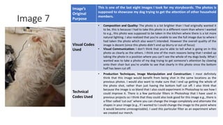 Image 7
Image’s
Original
Purpose
This is one of the last eight images I took for my storyboards. The photos is
supposed to showcase my dog trying to get the attention of other household
members.
Visual Codes
Used
• Composition and Quality: The photo is a lot brighter than I had originally wanted it
to be, this is because I had to take this photo in a different room than where I wanted
to e.g., this photo was supposed to be taken in the kitchen where there is a lot more
natural lighting. I also realized that you’re unable to see the full image due to where I
had taken the photo which also wasn’t intended. However the overall quality of the
image is decent (since this photo didn’t end up blurry or out of focus)
• Visual Communication: I don’t think that you’re able to tell what is going on in this
photo as clearly as the others. I think one of the main reasons being that I ended up
taking the photo in a position where you can’t see the whole of my dogs body. What I
wanted was to take a photo of my dog trying to get someone's attention by clawing
onto their chair but you’re unable to see that clearly in this photo since the bottom
half has been cut off.
Technical
Codes Used
• Production Techniques, Image Manipulation and Construction: I most definitely
think that this image would benefit from being shot in the same locations as the
previous photos. I would also want to make sure that I end up getting the whole of
the photo shot, rather than just having the bottom half cut off. I also think that
because the image is so bland that I also could experiment in Photoshop to see how I
could improve it. There is a few particular filters in Photoshop that I have used in
previous projects so I think that they could also look good for this image e.g., there is
a filter called ’cut-out’ where you can change the image completely and alternate the
shapes in your image (e.g., if I wanted to I could change the image to the point where
it would become unrecognizable). I used this particular filter as an experiment when
we created our merch.
Image
Here
 