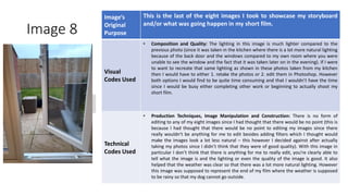 Image 8
Image’s
Original
Purpose
This is the last of the eight images I took to showcase my storyboard
and/or what was going happen in my short film.
Visual
Codes Used
• Composition and Quality: The lighting in this image is much lighter compared to the
previous photo (since it was taken in the kitchen where there is a lot more natural lighting
because of the back door and the windows compared to my own room where you were
unable to see the window and the fact that it was taken later on in the evening). If I were
to want to recreate that same lighting as shown in these photos taken from my kitchen
then I would have to either 1. retake the photos or 2. edit them in Photoshop. However
both options I would find to be quite time consuming and that I wouldn’t have the time
since I would be busy either completing other work or beginning to actually shoot my
short film.
Technical
Codes Used
• Production Techniques, Image Manipulation and Construction: There is no form of
editing to any of my eight images since I had thought that there would be no point (this is
because I had thought that there would be no point to editing my images since there
really wouldn’t be anything for me to edit besides adding filters which I thought would
make the images look a lot less natural – this however I decided against after actually
taking my photos since I didn’t think that they were of good quality). With this image in
particular I don’t think that there is anything for me to really edit, you’re clearly able to
tell what the image is and the lighting or even the quality of the image is good. It also
helped that the weather was clear so that there was a lot more natural lighting. However
this image was supposed to represent the end of my film where the weather is supposed
to be rainy so that my dog cannot go outside.
Image
Here
 