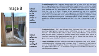 Image 8 Critical
reflection
of the
image’s
ability to
realise
purpose
• Original Intentions: What I originally wanted was to take an image of my back door open
and my dog sat by the door and looking out (just like image 6 however I would have to back
door open). I found that this would be almost impossible for me to shoot (even in my film)
since whenever the back door opens my dog is always immediately outside. However I
think that I may be to shoot it if I were to have assistance from one of my household
members but I don’t think that it would look as good since I would have to try and film at an
angle where you wouldn’t able to see someone holding my dog in place (I originally wanted
a shot of the bad weather outside as it then pans down to my dog looking out but since I
would need to have someone holding my dog I don’t think that it’s something I’m able to
do).
Critical
reflection
of the
image’s
quality of
execution
• Production Process: It didn’t take as long to shoot this image, since I didn’t have to worry
about my dog or getting my dog to behave and/or keep him sat in a specific position.
However I did want to take this particular photo during a time where the weather wasn’t
great since this image is supposed to symbolise the end of my short film when, after all of
his efforts, my dog is able to go outside and play only to discover that the weather has
gotten much worse since the first time he had noticed.
• Lack of techniques: As stated previously, there are no techniques in any of my photos. I
thought about using Photoshop to edit my images to see if I could alter the brightness on
some of them to try and replicate the ones taken with more natural lighting however I
thought that it would also be a lot more time wasting compared to what I would receive at
the end not being the best.
Image
Here
 