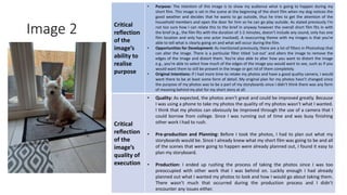 Image 2 Critical
reflection
of the
image’s
ability to
realise
purpose
• Purpose: The intention of this image is to show my audience what is going to happen during my
short film. This image is set in the scene at the beginning of the short film when my dog notices the
good weather and decides that he wants to go outside, thus he tries to get the attention of the
household members and open the door for him so he can go play outside. As stated previously I’m
not too sure how I can relate this to the brief in anyway however the overall short film fits in with
the brief (e.g., the film fits with the duration of 1-2 minutes, doesn’t include any sound, only has one
film location and only has one actor involved). A reoccurring theme with my images is that you’re
able to tell what is clearly going on and what will occur during the film.
• Opportunities for Development: As mentioned previously, there are a lot of filters in Photoshop that
can alter the image. There is a particular filter titled ‘cut-out’ and alters the image to remove the
edges of the image and distort them. You’re also able to alter how you want to distort the image
e.g., you’re able to select how much of the edges of the image you would want to see, such as if you
would want them to still be present in the image or get rid of them completely.
• Original Intentions: If I had more time to retake my photos and have a good quality camera, I would
want there to be at least some form of detail. My original plan for my photos hasn’t changed since
the purpose of my photos was to be a part of my storyboards since I didn’t think there was any form
of meaning behind my plot for my short story at all.
Critical
reflection
of the
image’s
quality of
execution
• Quality: As expected, the photos aren’t great and could be improved greatly. Because
I was using a phone to take my photos the quality of my photos wasn’t what I wanted.
I think that my photos can obviously be improved through the use of a camera that I
could borrow from college. Since I was running out of time and was busy finishing
other work I had to rush.
• Pre-production and Planning: Before I took the photos, I had to plan out what my
storyboards would be. Since I already knew what my short film was going to be and all
of the scenes that were going to happen were already planned out, I found it easy to
plan my storyboard.
• Production: I ended up rushing the process of taking the photos since I was too
preoccupied with other work that I was behind on. Luckily enough I had already
planned out what I wanted my photos to look and how I would go about taking them.
There wasn’t much that occurred during the production process and I didn’t
encounter any issues either.
Image
Here
 