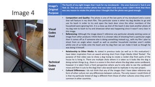 Image 4
Image’s
Original
Purpose
The fourth of my eight images that I took for my storyboards – the ones featured in Task 6 and
Task 12. This was also another photo that was taken only once, since I didn’t think that there
was any reason to retake the photo since I thought that the photo was good enough.
Visual
Codes
Used
• Composition and Quality: The photo is one of the last parts of my storyboard and a scene
that will feature in my short film. This particular scene is when my dog decides to go and
use his leash in order to try and open the back door since the other members of the
household were ignoring him. It is a close up shot of the leash (I also took another photo of
my dog next to leash to try and showcase what was happening since it wasn’t very clear in
this image.
• Referencing: Although the image doesn’t reference any particular already existing scene or
image from other products I think that it is a known idea of shooting from a particular angle
then it comes off as if someone else is doing something instead e.g., with my film I plan to
shoot from an angle when myself as well as another household member aren’t visible
whilst one of us holds onto the leash and my dog then we can make it look as though he
was doing it himself.
Technical
Codes
Used
• Relationship to Other Media: As stated in previous tasks (as well as in this evaluation) I
have taken inspiration from an award winning short from Virgin Media titled ‘Rocket’. The
purpose of that video was to show a dog trying to create a rocket ship from parts of the
house he is living in. There are multiple shots where it is taken so it looks like the dog is
doing certain things (e.g., there is a scene in the short where the dog takes some cardboard,
however it is taken from a front perspective where you’re only able to see the cardboard
move and then it cuts to the dog) that I also would want to replicate in my own project.
• Cultural Differences: I do not think that any of the images that I have taken reference any
form of other culture nor any differences between cultures. The only reason I could think of
is that my particular breed of dog is different from those of other cultures since they aren’t
common in other countries.
Image
Here
 