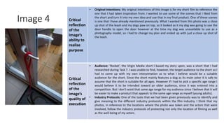 Image 4 Critical
reflection
of the
image’s
ability to
realise
purpose
• Original Intentions: My original intentions of this image is for my short film to reference the
one that I had taken inspiration from. I wanted to use some of the scenes that I liked from
the short and turn it into my own idea and use that in my final product. One of these scenes
is one that I have already mentioned previously. What I wanted from this photo was a close
up shot of the leash and my dogs paw on top, so it looked as it my dog was going to use the
door handle to open the door however at the time my dog was unavailable to use as a
photography model, so I had to change my plan and ended up with just a close up shot of
the leash.
Critical
reflection
of the
image’s
quality of
execution
• Audience: ’Rocket’, the Virgin Media short I based my story upon, was a short that I had
researched during Task 7. I was unable to find, however, the target audience to the short so I
had to come up with my own interpretation as to what I believe would be a suitable
audience for the short. Since the short mainly features a dog as its main actor it is safe to
assume that the short is suitable for all ages. However if I had to pick a specific age range I
would believe it to be intended toward an older audience, since it was entered into a
competition. But I don’t want that same age range for my audience since I believe that it will
be easier to make a product that appeals to the same age range as myself (young adults).
• Industry Protocols: One of the tasks that we had been given previously was to identify and
give meaning to the different industry protocols within the film industry. I think that my
photos, in reference to the locations where the photo was taken and the actors that were
involved, follow the industry protocols of protecting not only the location of filming as well
as the well-being of my actors.
Image
Here
 