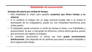 Modalidades de remuneración
Ventajas del salario por unidad de tiempo:
• Esta modalidad es mejor para aquellos proyectos que lleven tiempo y no
esfuerzo.
• Si se combina el trabajo con un pago mensual (sueldo fijo) y se evalúa el
desempeño de los trabajadores, puede ser una modalidad beneficiosa para
ambas partes.
• El trabajador puede aumentar su tarifa de tiempo en base a sus habilidades y
productividad. Ya que, a más grado de eficiencia, menos dinero ganará, puesto
que terminará más rápido sus trabajos.
• En contextos vacacionales, el precio por hora puede incrementarse
drásticamente. Esto depende de las políticas que posea el propio trabajador y
de la urgencia del trabajo.
 