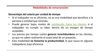 Modalidades de remuneración
Desventajas del salario por unidad de tiempo
• Si el trabajador no es eficiente, no es una modalidad que beneficie a la
persona o entidad que contrata.
• Puede generar bajos niveles de satisfacción hacia los clientes si el
trabajador no cumple su labor dentro de un margen de tiempo
aceptable.
• Los precios por tiempo suelen generar incertidumbres en los clientes,
ya que no saben realmente el costo total de un proyecto.
• Esta modalidad no fomenta la productividad, lo que causa en algunos
trabajadores baja eficiencia
 
