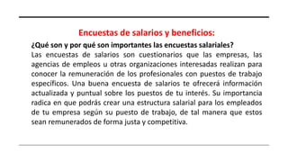 Encuestas de salarios y beneficios:
¿Qué son y por qué son importantes las encuestas salariales?
Las encuestas de salarios son cuestionarios que las empresas, las
agencias de empleos u otras organizaciones interesadas realizan para
conocer la remuneración de los profesionales con puestos de trabajo
específicos. Una buena encuesta de salarios te ofrecerá información
actualizada y puntual sobre los puestos de tu interés. Su importancia
radica en que podrás crear una estructura salarial para los empleados
de tu empresa según su puesto de trabajo, de tal manera que estos
sean remunerados de forma justa y competitiva.
 