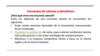 Encuestas de salarios y beneficios:
¿Para qué sirve una encuesta salarial?
Entre los objetivos de una encuesta salarial se encuentran los
siguientes:
• Evitar costos excesivos derivados de la (incorrecta) remuneración
de los empleados
• Fomentar la satisfacción de estos, pues estarían recibiendo salarios
más justos gracias a una mejor estrategia de compensaciones
• Mantener a la empresa competitiva frente a otras en la misma
región y de la misma industria
 