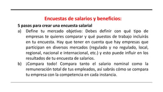 Encuestas de salarios y beneficios:
5 pasos para crear una encuesta salarial
a) Define tu mercado objetivo: Debes definir con qué tipo de
empresas te quieres comparar y qué puestos de trabajo incluirás
en tu encuesta. Hay que tener en cuenta que hay empresas que
participan en diversos mercados (regulado y no regulado, local,
regional, nacional e internacional, etc.) y esto puede influir en los
resultados de tu encuesta de salarios.
b) ¡Compara todo! Compara tanto el salario nominal como la
remuneración total de tus empleados, así sabrás cómo se compara
tu empresa con la competencia en cada instancia.
 