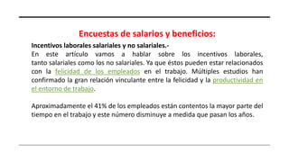 Encuestas de salarios y beneficios:
Incentivos laborales salariales y no salariales.-
En este artículo vamos a hablar sobre los incentivos laborales,
tanto salariales como los no salariales. Ya que éstos pueden estar relacionados
con la felicidad de los empleados en el trabajo. Múltiples estudios han
confirmado la gran relación vinculante entre la felicidad y la productividad en
el entorno de trabajo.
Aproximadamente el 41% de los empleados están contentos la mayor parte del
tiempo en el trabajo y este número disminuye a medida que pasan los años.
 