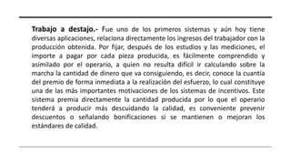 Trabajo a destajo.- Fue uno de los primeros sistemas y aún hoy tiene
diversas aplicaciones, relaciona directamente los ingresos del trabajador con la
producción obtenida. Por fijar, después de los estudios y las mediciones, el
importe a pagar por cada pieza producida, es fácilmente comprendido y
asimilado por el operario, a quien no resulta difícil ir calculando sobre la
marcha la cantidad de dinero que va consiguiendo, es decir, conoce la cuantía
del premio de forma inmediata a la realización del esfuerzo, lo cual constituye
una de las más importantes motivaciones de los sistemas de incentivos. Este
sistema premia directamente la cantidad producida por lo que el operario
tenderá a producir más descuidando la calidad, es conveniente prevenir
descuentos o señalando bonificaciones si se mantienen o mejoran los
estándares de calidad.
 