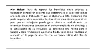 Plan Halsey: Trata de repartir los beneficios entre empresa y
trabajador, concibe un cociente que determinaría el valor del tiempo
ahorrado por el trabajador y que se abonaría a éste, quedando otra
parte en poder de la compañía. Los incentivos son estímulos que sirven
para que un trabajador pueda ganar dinero al producir más. Los
incentivos financieros compensan el tiempo empleado en el trabajo o
lo satisfactorio de su ejecución. Se determina una norma para el
trabajo y todo rendimiento superior al fijado, tiene como resultado un
aumento en la paga de acuerdo con las características del plan de
incentivos.
 