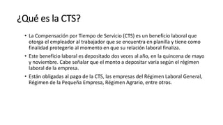 ¿Qué es la CTS?
• La Compensación por Tiempo de Servicio (CTS) es un beneficio laboral que
otorga el empleador al trabajador que se encuentra en planilla y tiene como
finalidad protegerlo al momento en que su relación laboral finaliza.
• Este beneficio laboral es depositado dos veces al año, en la quincena de mayo
y noviembre. Cabe señalar que el monto a depositar varía según el régimen
laboral de la empresa.
• Están obligadas al pago de la CTS, las empresas del Régimen Laboral General,
Régimen de la Pequeña Empresa, Régimen Agrario, entre otros.
 