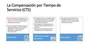 La Compensación por Tiempo de
Servicios (CTS)
•La CTS constituye un beneficio social
de previsión de las contingencias, que
origina el cese en el trabajo, para el
trabajador y su familia.
•La CTS no es base de cálculo para los
demás beneficios sociales, tributos
(Renta 5ta – Essalud) y aportes
(AFP/ONP) que graven las
remuneraciones.
Definición
•Se otorga a todos los trabajadores que
cumplan por lo menos, en promedio,
una jornada ordinaria de cuatro (4)
horas diarias de labores.
•Está dirigido a los trabajadores con
contrato a plazo indeterminado o a
plazo fijo.
•También tienen derecho los socios
trabajadores de las Cooperativas.
¿Quienes tienen
derecho?
•Para gozar de este beneficio, los
trabajadores deben tener como
mínimo un (1) mes de prestación
efectiva de servicios.
Requisitos
 