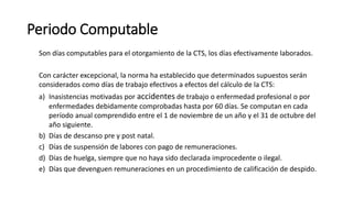 Periodo Computable
Son días computables para el otorgamiento de la CTS, los días efectivamente laborados.
Con carácter excepcional, la norma ha establecido que determinados supuestos serán
considerados como días de trabajo efectivos a efectos del cálculo de la CTS:
a) Inasistencias motivadas por accidentes de trabajo o enfermedad profesional o por
enfermedades debidamente comprobadas hasta por 60 días. Se computan en cada
período anual comprendido entre el 1 de noviembre de un año y el 31 de octubre del
año siguiente.
b) Días de descanso pre y post natal.
c) Días de suspensión de labores con pago de remuneraciones.
d) Días de huelga, siempre que no haya sido declarada improcedente o ilegal.
e) Días que devenguen remuneraciones en un procedimiento de calificación de despido.
 