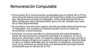 Remuneración Computable
• Forma parte de la remuneración computable para el cálculo de la CTS la
remuneración básica (remuneración principal fija) y todas las cantidades
que regularmente perciba el trabajador, como contraprestación de su
labor, cualquiera sea la denominación que se les dé, siempre que sean
de su libre disponibilidad.
• Se considera remuneración regular aquella percibida habitualmente por
el trabajador, aun cuando sus montos puedan variar en razón de
incrementos u otros factores.
• Asimismo, la norma considera la alimentación principal otorgada a
través de concesionarios (suministro directo) o en especie, ya sea el
desayuno, almuerzo o cena. Al respecto, debe precisarse que cuando la
empresa otorga refrigerio en especie o mediante pago en efectivo debe
ser por un monto razonable que no importe un desayuno, almuerzo o
cena, de lo contrario se estará ante una alimentación principal siendo
computable para el cálculo de la CTS.
 