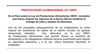 PRESTACIONES ALIMENTARIAS LEY 28051
En el Perú existe la Ley de Prestaciones Alimentarias 28051, normativa
que busca mejorar los ingresos de la fuerza laboral mediante la
entrega de vales y tarjetas de alimentos.
Una de las principales preocupaciones de los empleadores es cómo
mejorar las condiciones de salario de su talento humano sin generar
sobrecostos laborales. Una alternativa es la Ley 28051
de Prestaciones Alimentarias, que permite ofrecer un beneficio de
alimentación a los trabajadores mediante terceros autorizados para mejorar
su capacidad adquisitiva y a la vez, ofrece beneficios tributarios al
empleador.
 