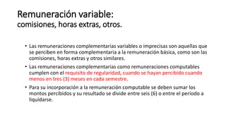 Remuneración variable:
comisiones, horas extras, otros.
• Las remuneraciones complementarias variables o imprecisas son aquellas que
se perciben en forma complementaria a la remuneración básica, como son las
comisiones, horas extras y otros similares.
• Las remuneraciones complementarias como remuneraciones computables
cumplen con el requisito de regularidad, cuando se hayan percibido cuando
menos en tres (3) meses en cada semestre.
• Para su incorporación a la remuneración computable se deben sumar los
montos percibidos y su resultado se divide entre seis (6) o entre el período a
liquidarse.
 