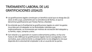 TRATAMIENTO LABORAL DE LAS
GRATIFICACIONES LEGALES
 Las gratificaciones legales constituyen un beneficio social que se otorga dos (2)
veces al año y que, justamente por la coincidencia de fechas, es que se
denominan gratificaciones por Fiestas Patrias y Navidad.
 Se entiende que la finalidad de las gratificaciones legales es cubrir los gastos
incurridos por el trabajador en las festividades indicadas que,
tradicionalmente, se incrementan por motivos de recreación del trabajador y
su familia, viajes, compras y otros.
 Con relación a su aparición en nuestro ordenamiento jurídico, no fue sino
hasta el año 1989 que las gratificaciones legales fueron consagradas a nivel
normativo, pues anteriormente su otorgamiento no era obligatorio sino que
dependía de la voluntad del empleador o de un acuerdo de las partes.
 