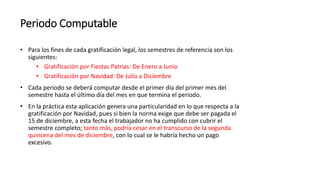 Periodo Computable
• Para los fines de cada gratificación legal, los semestres de referencia son los
siguientes:
• Gratificación por Fiestas Patrias: De Enero a Junio
• Gratificación por Navidad: De Julio a Diciembre
• Cada periodo se deberá computar desde el primer día del primer mes del
semestre hasta el último día del mes en que termina el periodo.
• En la práctica esta aplicación genera una particularidad en lo que respecta a la
gratificación por Navidad, pues si bien la norma exige que debe ser pagada el
15 de diciembre, a esta fecha el trabajador no ha cumplido con cubrir el
semestre completo; tanto más, podría cesar en el transcurso de la segunda
quincena del mes de diciembre, con lo cual se le habría hecho un pago
excesivo.
 