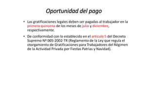 Oportunidad del pago
• Las gratificaciones legales deben ser pagadas al trabajador en la
primera quincena de los meses de julio y diciembre,
respectivamente.
• De conformidad con lo establecido en el artículo 5 del Decreto
Supremo Nº 005-2002-TR (Reglamento de la Ley que regula el
otorgamiento de Gratificaciones para Trabajadores del Régimen
de la Actividad Privada por Fiestas Patrias y Navidad).
 