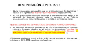 REMUNERACIÓN COMPUTABLE
• 3.2. La remuneración computable para las gratificaciones de Fiestas Patrias y
Navidad es la vigente al 30 de junio y 30 de noviembre, respectivamente.
• 3.3. Las gratificaciones ordinarias equivalen a una remuneración íntegra si el
trabajador ha laborado durante todo el semestre, y se reducen
proporcionalmente en su monto cuando el período de servicios sea menor.
QUE PASA CON LOS DIAS DE INASISTENCIAS DURANTE EL PERIODO COMPUTABLE
• 3.4. El tiempo de servicios para efectos del cálculo se determina por cada mes
calendario completo laborado en el período correspondiente. Los días (no
computables) que no se consideren tiempo efectivamente laborado se
deducirán a razón de un treintavo de la fracción correspondiente. (*)
(*) Numeral modificado por el Artículo 1 del Decreto Supremo N° 017-2002-TR,
publicado el 05-12-2002, cuyo texto es el siguiente:
 