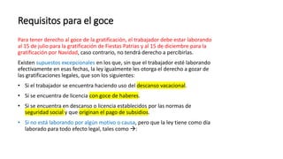 Requisitos para el goce
Para tener derecho al goce de la gratificación, el trabajador debe estar laborando
al 15 de julio para la gratificación de Fiestas Patrias y al 15 de diciembre para la
gratificación por Navidad, caso contrario, no tendrá derecho a percibirlas.
Existen supuestos excepcionales en los que, sin que el trabajador esté laborando
efectivamente en esas fechas, la ley igualmente les otorga el derecho a gozar de
las gratificaciones legales, que son los siguientes:
• Si el trabajador se encuentra haciendo uso del descanso vacacional.
• Si se encuentra de licencia con goce de haberes.
• Si se encuentra en descanso o licencia establecidos por las normas de
seguridad social y que originan el pago de subsidios.
• Si no está laborando por algún motivo o causa, pero que la ley tiene como día
laborado para todo efecto legal, tales como :
 
