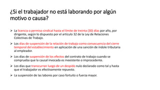 ¿Si el trabajador no está laborando por algún
motivo o causa?
 La licencia o permiso sindical hasta el límite de treinta (30) días por año, por
dirigente, según lo dispuesto por el artículo 32 de la Ley de Relaciones
Colectivas de Trabajo.
 Los días de suspensión de la relación de trabajo como consecuencia del cierre
temporal del establecimiento en aplicación de una sanción de índole tributaria
al empleador.
 Los días de suspensión de los efectos del contrato de trabajo cuando se
comprueba que la causal invocada es inexistente o improcedente.
 Los días que transcurran luego de un despido nulo declarado como tal y hasta
que el trabajador es efectivamente repuesto.
 La suspensión de las labores por caso fortuito o fuerza mayor.
 