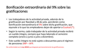 Bonificación extraordinaria del 9% sobre las
gratificaciones
• Los trabajadores de la actividad privada, además de la
gratificación por Navidad y 28 de julio. percibirán como
bonificación extraordinaria el 9% sobre dicha gratificación, que
equivale a lo que los empleadores dejan de aportar a Essalud (*).
• Según la norma, cada trabajador de la actividad privada recibirá
un sueldo íntegro, siempre que haya laborado el semestre
completo (enero a junio o julio a diciembre).
• Este sueldo íntegro no está sujeto a descuentos para el régimen
de pensiones SNP – AFP.
De conformidad con la Ley 30334 que desgravó permanentemente las gratificaciones.
 