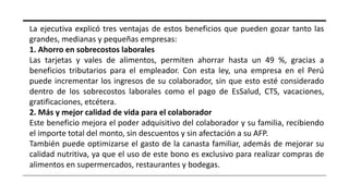 La ejecutiva explicó tres ventajas de estos beneficios que pueden gozar tanto las
grandes, medianas y pequeñas empresas:
1. Ahorro en sobrecostos laborales
Las tarjetas y vales de alimentos, permiten ahorrar hasta un 49 %, gracias a
beneficios tributarios para el empleador. Con esta ley, una empresa en el Perú
puede incrementar los ingresos de su colaborador, sin que esto esté considerado
dentro de los sobrecostos laborales como el pago de EsSalud, CTS, vacaciones,
gratificaciones, etcétera.
2. Más y mejor calidad de vida para el colaborador
Este beneficio mejora el poder adquisitivo del colaborador y su familia, recibiendo
el importe total del monto, sin descuentos y sin afectación a su AFP.
También puede optimizarse el gasto de la canasta familiar, además de mejorar su
calidad nutritiva, ya que el uso de este bono es exclusivo para realizar compras de
alimentos en supermercados, restaurantes y bodegas.
 