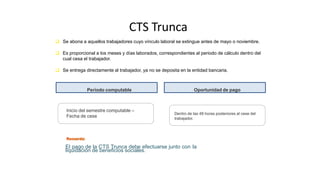 CTS Trunca
Dentro de las 48 horas posteriores al cese del
trabajador.
 Se abona a aquellos trabajadores cuyo vínculo laboral se extingue antes de mayo o noviembre.
 Es proporcional a los meses y días laborados, correspondientes al periodo de cálculo dentro del
cual cesa el trabajador.
 Se entrega directamente al trabajador, ya no se deposita en la entidad bancaria.
Inicio del semestre computable –
Fecha de cese
Oportunidad de pago
Período computable
El pago de la CTS Trunca debe efectuarse junto con la
liquidación de beneficios sociales.
 