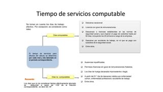 Tiempo de servicios computable
El tiempo de servicios para
efectos del cálculo se determina
por cada mes y día laborado en
el periodo correspondiente.
Días computables
 Descanso vacacional
 Licencia con goce de remuneraciones.
 Descansos o licencias establecidas en las normas de
seguridad social y que originan el pago de subsidios hasta por
60 días; incluyendo los 20 primeros a cargo de la empresa.
 Descanso por accidente de trabajo, en el que se paga con
subsidios de la seguridad social.
 Entre otros.
 Ausencias injustificadas,
 Permisos /licencias sin goce de remuneraciones /haberes,
 Los días de huelga declarada improcedente o ilegal,
 A partir del 61° día de descanso médico por enfermedad
común, enfermedad profesional o accidente de trabajo.
 Entre otros.
Días no computables
Los días que no se consideran tiempo efectivamente laborado
se deducirán a razón de 1/30 de la fracción
correspondiente, es decir de 1/6”.
Se toman en cuenta los días de trabajo
efectivo. Por excepción, se consideran como
tales:
 