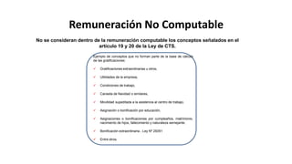 Remuneración No Computable
Ejemplo de conceptos que no forman parte de la base de cálculo
de las gratificaciones:
 Gratificaciones extraordinarias u otros,
 Utilidades de la empresa,
 Condiciones de trabajo,
 Canasta de Navidad o similares,
 Movilidad supeditada a la asistencia al centro de trabajo,
 Asignación o bonificación por educación,
 Asignaciones o bonificaciones por cumpleaños, matrimonio,
nacimiento de hijos, fallecimiento y naturaleza semejante.
 Bonificación extraordinaria - Ley Nº 29351
 Entre otros.
No se consideran dentro de la remuneración computable los conceptos señalados en el
artículo 19 y 20 de la Ley de CTS.
 