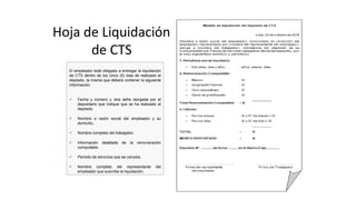 Hoja de Liquidación
de CTS
El empleador está obligado a entregar la liquidación
de CTS dentro de los cinco (5) días de realizado el
depósito, la misma que deberá contener la siguiente
información:
 Fecha y número u otra seña otorgada por el
depositario que indique que se ha realizado el
depósito.
 Nombre o razón social del empleador y su
domicilio.
 Nombre completo del trabajador.
 Información detallada de la remuneración
computable.
 Período de servicios que se cancela.
 Nombre completo del representante del
empleador que suscribe la liquidación.
 