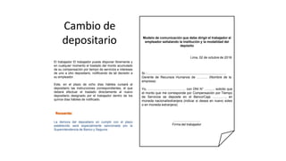 Cambio de
depositario
El trabajador El trabajador puede disponer libremente y
en cualquier momento el traslado del monto acumulado
de su compensación por tiempo de servicios e intereses
de uno a otro depositario, notificando de tal decisión a
su empleador.
Este, en el plazo de ocho días hábiles cursará al
depositario las instrucciones correspondientes, el que
deberá efectuar el traslado directamente al nuevo
depositario designado por el trabajador dentro de los
quince días hábiles de notificado.
La demora del depositario en cumplir con el plazo
establecido será especialmente sancionada por la
Superintendencia de Banco y Seguros.
Modelo de comunicación que debe dirigir el trabajador al
empleador señalando la institución y la modalidad del
depósito
Lima, 02 de octubre de 2018
Sr.:............................................................................................
Gerente de Recursos Humanos de ………. (Nombre de la
empresa)
Yo, …………………………….. con DNI N° …........ solicito que
el monto que me corresponde por Compensación por Tiempo
de Servicios se deposite en el Banco/Caja …………, en
moneda nacional/extranjera (indicar si desea en nuevo soles
o en moneda extranjera).
…………………….
Firma del trabajador
 