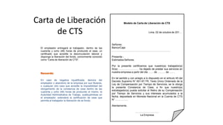 Carta de Liberación
de CTS
El empleador entregará al trabajador, dentro de las
cuarenta y ocho (48) horas de producido el cese, un
certificado que acredite la desvinculación laboral y
disponga la liberación del fondo, comúnmente conocido
como “Carta de liberación de CTS”.
En caso de negativa injustificada, demora del
empleador o abandono de la empresa por sus titulares,
o cualquier otro caso que acredite la imposibilidad del
otorgamiento de la constancia de cese dentro de las
cuarenta y ocho (48) horas de producido el mismo, la
Autoridad Administrativa de Trabajo, sustituyéndose en
el empleador, extenderá la certificación de cese que
permita al trabajador la liberación de se fondo.
Modelo de Carta de Liberación de CTS
Lima, 02 de octubre de 201…
Señores:
Banco/Caja:
……………………………………………………………
Presente.-
Estimados Señores:
Por la presente certificamos que nuestro(a) trabajador(a)
Sr(a) …………………… ha dejado de prestar sus servicios en
nuestra empresa a partir del día …… de ……… de ….. .
En tal sentido y con arreglo a lo dispuesto en el artículo 45 del
Decreto Supremo N° 001-97-TR, Texto Único Ordenado de la
Ley de Compensación por Tiempo de Servicios, se le otorga
la presente Constancia de Cese, a fin que nuestro(a)
extrabajador(a) pueda solicitar el Retiro de su Compensación
por Tiempo de Servicios y sus intereses acumulados a la
fecha, depositada en Moneda Nacional en la Cuenta de CTS
N° ………….. .
Atentamente,
……………………….
La Empresa
 