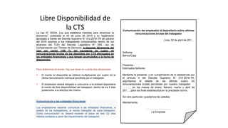 Libre Disponibilidad de
la CTS Comunicación del empleador al depositario sobre últimas
remuneraciones brutas del trabajador
Lima, 02 de abril de 201…
Señores:
Banco/Caja:
……………………………………………………………
Presente.-
Estimados Señores:
Mediante la presente, y en cumplimiento de lo establecido por
el artículo 4 del Decreto Supremo N° 012-2016-TR,
adjuntamos el detalle de las últimas cuatro (4)
remuneraciones brutas percibidas por nuestro trabajador
………, en los meses de enero, febrero, marzo y abril de
201…, para los fines establecidos en la precitada norma.
Sin otro particular, quedamos de ustedes.
Atentamente,
……………………….
La Empresa
Comunicación a las entidades financieras:
Los empleadores deberán comunicar a las entidades financieras, a
pedido de los trabajadores, el monto intangible de cada trabajador.
Dicha comunicación no deberá exceder el plazo de tres (3) días
hábiles contados a partir del requerimiento del trabajador.
La Ley N° 30334, Ley que establece medidas para dinamizar la
economía”, publicada el 24 de junio de 2015 y su reglamento
aprobado a través del Decreto Supremo N° 012-2016-TR de octubre
del 2016 autoriza a los trabajadores comprendidos dentro de los
alcances del TUO del Decreto Legislativo N° 650, Ley de
Compensación por Tiempo de Servicios, a disponer libremente del
cien por ciento (100 %) del excedente de cuatro (4)
remuneraciones brutas de los depósitos por CTS efectuados en
las entidades financieras y que tengan acumulados a la fecha de
disposición.
Para determinar el monto, hay que tener en cuenta dos situaciones:
 El monto no disponible se obtiene multiplicando por cuatro (4) la
última remuneración mensual percibida por el trabajador.
 El empleador estará obligado a comunicar a la entidad depositaria
el monto de libre disponibilidad del trabajador, dentro de los 5 días
posteriores a la solicitud del mismo.
 