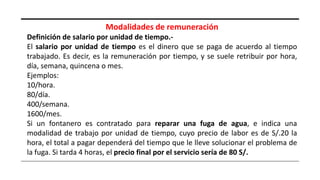 Modalidades de remuneración
Definición de salario por unidad de tiempo.-
El salario por unidad de tiempo es el dinero que se paga de acuerdo al tiempo
trabajado. Es decir, es la remuneración por tiempo, y se suele retribuir por hora,
día, semana, quincena o mes.
Ejemplos:
10/hora.
80/día.
400/semana.
1600/mes.
Si un fontanero es contratado para reparar una fuga de agua, e indica una
modalidad de trabajo por unidad de tiempo, cuyo precio de labor es de S/.20 la
hora, el total a pagar dependerá del tiempo que le lleve solucionar el problema de
la fuga. Si tarda 4 horas, el precio final por el servicio sería de 80 S/.
 