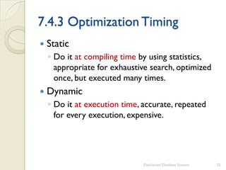 7.4.3 Optimization Timing
 Static
◦ Do it at compiling time by using statistics,
appropriate for exhaustive search, optimized
once, but executed many times.
 Dynamic
◦ Do it at execution time, accurate, repeated
for every execution, expensive.
Distributed Database Systems 22
 
