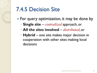 7.4.5 Decision Site
 For query optimization, it may be done by
◦ Single site – centralized approach, or
◦ All the sites involved – distributed, or
◦ Hybrid – one site makes major decision in
cooperation with other sites making local
decisions
Distributed Database Systems 24
 