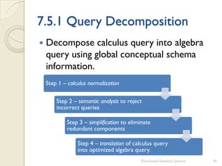 7.5.1 Query Decomposition
 Decompose calculus query into algebra
query using global conceptual schema
information.
Distributed Database Systems 30
Step 1 – calculus normalization
Step 2 – semantic analysis to reject
incorrect queries
Step 3 – simplification to eliminate
redundant components
Step 4 – translation of calculus query
into optimized algebra query.
 
