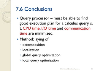 7.6 Conclusions
 Query processor – must be able to find
good execution plan for a calculus query, s.
t. CPU time, I/O time and communication
time are minimized.
 Method: laying of
◦ decomposition
◦ localization
◦ global query optimization
◦ local query optimization
Distributed Database Systems 35
 