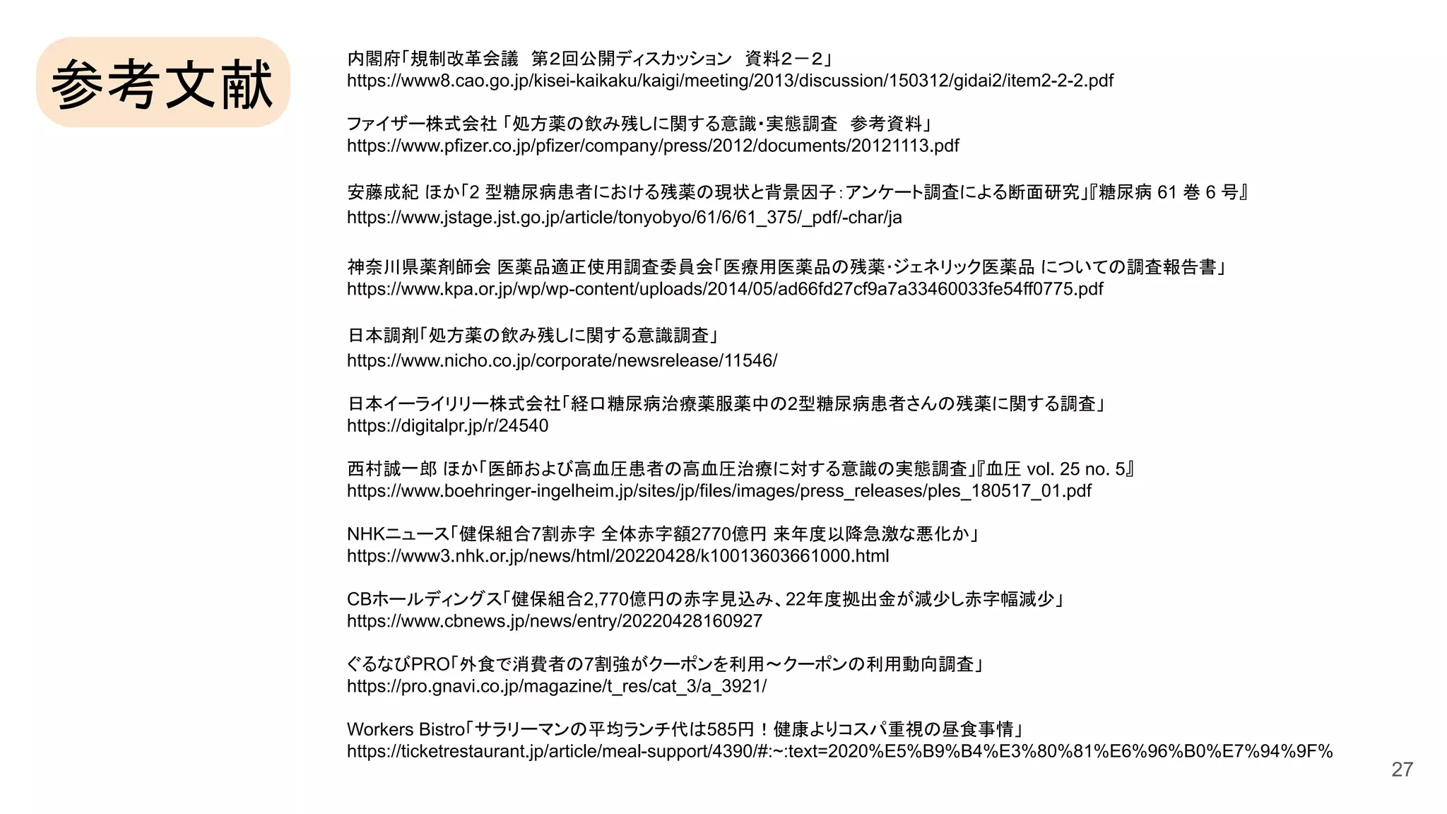 内閣府「規制改革会議 第２回公開ディスカッション 資料２－２」
https://www8.cao.go.jp/kisei-kaikaku/kaigi/meeting/2013/discussion/150312/gidai2/item2-2-2.pdf
ファイザー株式会社 「処方薬の飲み残しに関する意識・実態調査 参考資料」
https://www.pfizer.co.jp/pfizer/company/press/2012/documents/20121113.pdf
安藤成紀 ほか「2 型糖尿病患者における残薬の現状と背景因子：アンケート調査による断面研究」『糖尿病 61 巻 6 号』
https://www.jstage.jst.go.jp/article/tonyobyo/61/6/61_375/_pdf/-char/ja
神奈川県薬剤師会 医薬品適正使用調査委員会「医療用医薬品の残薬･ジェネリック医薬品 についての調査報告書」
https://www.kpa.or.jp/wp/wp-content/uploads/2014/05/ad66fd27cf9a7a33460033fe54ff0775.pdf
日本調剤「処方薬の飲み残しに関する意識調査」
https://www.nicho.co.jp/corporate/newsrelease/11546/
日本イーライリリー株式会社「経口糖尿病治療薬服薬中の2型糖尿病患者さんの残薬に関する調査」
https://digitalpr.jp/r/24540
西村誠一郎 ほか「医師および高血圧患者の高血圧治療に対する意識の実態調査」『血圧 vol. 25 no. 5』
https://www.boehringer-ingelheim.jp/sites/jp/files/images/press_releases/ples_180517_01.pdf
NHKニュース「健保組合7割赤字 全体赤字額2770億円 来年度以降急激な悪化か」
https://www3.nhk.or.jp/news/html/20220428/k10013603661000.html
CBホールディングス「健保組合2,770億円の赤字見込み、22年度拠出金が減少し赤字幅減少」
https://www.cbnews.jp/news/entry/20220428160927
ぐるなびPRO「外食で消費者の7割強がクーポンを利用～クーポンの利用動向調査」
https://pro.gnavi.co.jp/magazine/t_res/cat_3/a_3921/
Workers Bistro「サラリーマンの平均ランチ代は585円！健康よりコスパ重視の昼食事情」
https://ticketrestaurant.jp/article/meal-support/4390/#:~:text=2020%E5%B9%B4%E3%80%81%E6%96%B0%E7%94%9F%
27
参考文献
 